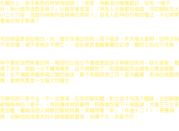 在餐台上，孩子喫魚的時候抱怨說：「爸爸，神創造的樣樣都好，祇有 一樣不好，為什麼魚這麼多骨？」父親笑著答道：「神造人全身都有骨頭，你的腳就有大小二十六根，怎麼叫神為你造無骨的魚呢？」很多人對神的作為的看法，不也常帶著幾分孩子氣嗎？ 有些期望是很幼稚的，如：最好玫瑰沒有刺；海不揚波；天天陽光普照；世界沒有不幸悲傷；總不患病永不喪亡。…這些都是遠離事實的幻想，顯明生命的不成熟。 神不會給我們無骨的魚，賢明的父母也不會總是給孩子無骨的魚肉—除非溺愛。寵壞了孩子，他就一生不懂得喫魚，且不想喫魚了；即使喫起魚來總是心懷恐懼厭煩，從不領略魚鰭魚尾之間的美味。萬千魚類原是江河、海洋寶藏，是神的無窮恩惠，食無魚真是一生極大的損失。 平順有時只是平淡，不一定是福。反而克服困難，對生命才有深入體驗。主耶穌雖被稱為神的「愛子」，神卻讓祂常經憂患，終為後世留下十架蹤跡。大衛王平生多受苦難，纔織成感人肺腑的聖經詩篇。保羅帶著「刺」（林後十二 7 ），帶著鎖鍊，安靜地完成偉大的十餘卷聖經書信，流傳千古，永垂不朽。 