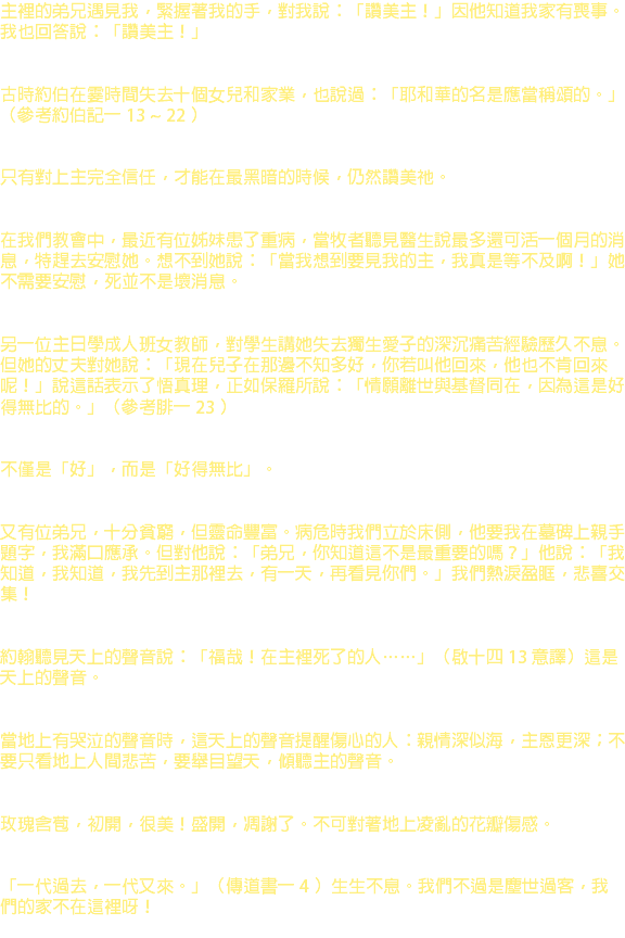 主裡的弟兄遇見我，緊握著我的手，對我說：「讚美主！」因他知道我家有喪事。我也回答說：「讚美主！」 古時約伯在霎時間失去十個女兒和家業，也說過：「耶和華的名是應當稱頌的。」（參考約伯記一 13 ~ 22 ） 只有對上主完全信任，才能在最黑暗的時候，仍然讚美祂。 在我們教會中，最近有位姊妹患了重病，當牧者聽見醫生說最多還可活一個月的消息，特趕去安慰她。想不到她說：「當我想到要見我的主，我真是等不及啊！」她不需要安慰，死並不是壞消息。 另一位主日學成人班女教師，對學生講她失去獨生愛子的深沉痛苦經驗歷久不息。但她的丈夫對她說：「現在兒子在那邊不知多好，你若叫他回來，他也不肯回來呢！」說這話表示了悟真理，正如保羅所說：「情願離世與基督同在，因為這是好得無比的。」（參考腓一 23 ） 不僅是「好」，而是「好得無比」。 又有位弟兄，十分貧窮，但靈命豐富。病危時我們立於床側，他要我在墓碑上親手題字，我滿口應承。但對他說：「弟兄，你知道這不是最重要的嗎？」他說：「我知道，我知道，我先到主那裡去，有一天，再看見你們。」我們熱淚盈眶，悲喜交集！ 約翰聽見天上的聲音說：「福哉！在主裡死了的人……」（啟十四 13 意譯）這是天上的聲音。 當地上有哭泣的聲音時，這天上的聲音提醒傷心的人：親情深似海，主恩更深；不要只看地上人間悲苦，要舉目望天，傾聽主的聲音。 玫瑰含苞，初開，很美！盛開，凋謝了。不可對著地上凌亂的花瓣傷感。 「一代過去，一代又來。」（傳道書一 4 ）生生不息。我們不過是塵世過客，我們的家不在這裡呀！ 