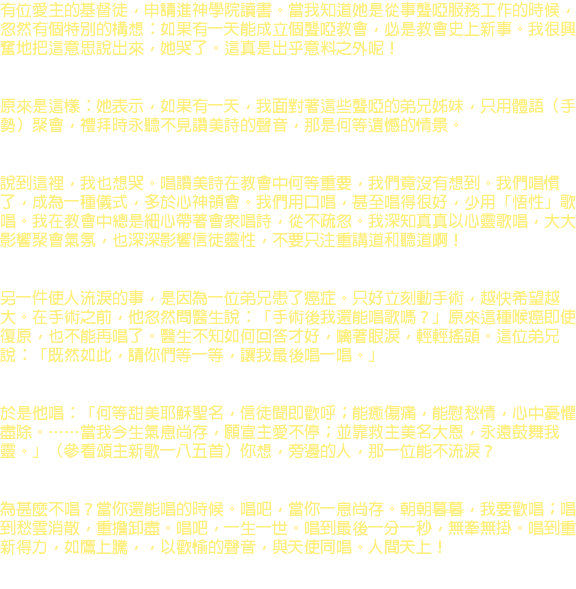 有位愛主的基督徒，申請進神學院讀書。當我知道她是從事聾啞服務工作的時候，忽然有個特別的構想：如果有一天能成立個聾啞教會，必是教會史上新事。我很興奮地把這意思說出來，她哭了。這真是出乎意料之外呢！ 原來是這樣：她表示，如果有一天，我面對著這些聾啞的弟兄姊妹，只用體語（手勢）聚會，禮拜時永聽不見讚美詩的聲音，那是何等遺憾的情景。 說到這裡，我也想哭。唱讚美詩在教會中何等重要，我們竟沒有想到。我們唱慣了，成為一種儀式，多於心神領會。我們用口唱，甚至唱得很好，少用「悟性」歌唱。我在教會中總是細心帶著會眾唱詩，從不疏忽。我深知真真以心靈歌唱，大大影響聚會氣氛，也深深影響信徒靈性，不要只注重講道和聽道啊！ 另一件使人流淚的事，是因為一位弟兄患了癌症。只好立刻動手術，越快希望越大。在手術之前，他忽然問醫生說：「手術後我還能唱歌嗎？」原來這種喉癌即使復原，也不能再唱了。醫生不知如何回答才好，噙著眼淚，輕輕搖頭。這位弟兄說：「既然如此，請你們等一等，讓我最後唱一唱。」 於是他唱：「何等甜美耶穌聖名，信徒聞即歡呼；能癒傷痛，能慰愁情，心中憂懼盡除。……當我今生氣息尚存，願宣主愛不停；並靠救主美名大恩，永遠鼓舞我靈。」（參看頌主新歌一八五首）你想，旁邊的人，那一位能不流淚？ 為甚麼不唱？當你還能唱的時候。唱吧，當你一息尚存。朝朝暮暮，我要歡唱；唱到愁雲消散，重擔卸盡。唱吧，一生一世。唱到最後一分一秒，無牽無掛。唱到重新得力，如鷹上騰，，以歡愉的聲音，與天使同唱。人間天上！ 